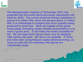 The Massachusetts Institute of Technology (MIT) has
  predicted that the world electrical energy requirement will
  triple by 2050. The current electrical energy installation is
  around 3.6 million MW, which will become about 11 million
  MW. It is unthinkable to imagine this much quantity being
  produced by fossil fuel. What will happen to the green
  house gases (including carbon dioxide concentration) is no
  more a guess work. It will make the world unsuitable for
  life. We can keep these figures lower only by adopting
  18th century life style. But this is not possible. If China
  and India start consuming per capita electrical energy, as
  much as what the US consumes, the figures are
  unbelievably large.




April 2, 2013          World Wind Energy Association              16
 