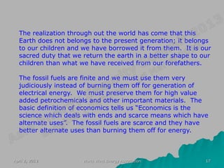 The realization through out the world has come that this
  Earth does not belongs to the present generation; it belongs
  to our children and we have borrowed it from them. It is our
  sacred duty that we return the earth in a better shape to our
  children than what we have received from our forefathers.

  The fossil fuels are finite and we must use them very
  judiciously instead of burning them off for generation of
  electrical energy. We must preserve them for high value
  added petrochemicals and other important materials. The
  basic definition of economics tells us “Economics is the
  science which deals with ends and scarce means which have
  alternate uses”. The fossil fuels are scarce and they have
  better alternate uses than burning them off for energy.



April 2, 2013         World Wind Energy Association          17
 