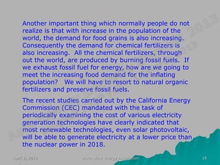 Another important thing which normally people do not
    realize is that with increase in the population of the
    world, the demand for food grains is also increasing.
    Consequently the demand for chemical fertilizers is
    also increasing. All the chemical fertilizers, through
    out the world, are produced by burning fossil fuels. If
    we exhaust fossil fuel for energy, how are we going to
    meet the increasing food demand for the inflating
    population? We will have to resort to natural organic
    fertilizers and preserve fossil fuels.
    The recent studies carried out by the California Energy
    Commission (CEC) mandated with the task of
    periodically examining the cost of various electricity
    generation technologies have clearly indicated that
    most renewable technologies, even solar photovoltaic,
    will be able to generate electricity at a lower price than
    the nuclear power in 2018.

April 2, 2013           World Wind Energy Association            18
 