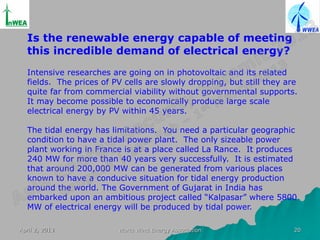 Is the renewable energy capable of meeting
  this incredible demand of electrical energy?
  Intensive researches are going on in photovoltaic and its related
  fields. The prices of PV cells are slowly dropping, but still they are
  quite far from commercial viability without governmental supports.
  It may become possible to economically produce large scale
  electrical energy by PV within 45 years.

  The tidal energy has limitations. You need a particular geographic
  condition to have a tidal power plant. The only sizeable power
  plant working in France is at a place called La Rance. It produces
  240 MW for more than 40 years very successfully. It is estimated
  that around 200,000 MW can be generated from various places
  known to have a conducive situation for tidal energy production
  around the world. The Government of Gujarat in India has
  embarked upon an ambitious project called “Kalpasar” where 5800
  MW of electrical energy will be produced by tidal power.

April 2, 2013            World Wind Energy Association                 20
 