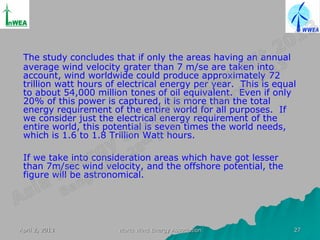 The study concludes that if only the areas having an annual
 average wind velocity grater than 7 m/se are taken into
 account, wind worldwide could produce approximately 72
 trillion watt hours of electrical energy per year. This is equal
 to about 54,000 million tones of oil equivalent. Even if only
 20% of this power is captured, it is more than the total
 energy requirement of the entire world for all purposes. If
 we consider just the electrical energy requirement of the
 entire world, this potential is seven times the world needs,
 which is 1.6 to 1.8 Trillion Watt hours.

 If we take into consideration areas which have got lesser
 than 7m/sec wind velocity, and the offshore potential, the
 figure will be astronomical.




April 2, 2013          World Wind Energy Association            27
 