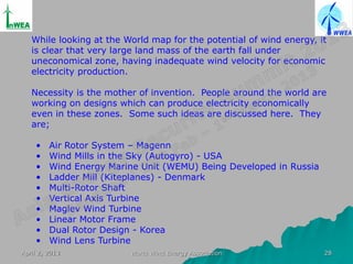 While looking at the World map for the potential of wind energy, it
   is clear that very large land mass of the earth fall under
   uneconomical zone, having inadequate wind velocity for economic
   electricity production.

   Necessity is the mother of invention. People around the world are
   working on designs which can produce electricity economically
   even in these zones. Some such ideas are discussed here. They
   are;

    •    Air Rotor System – Magenn
    •    Wind Mills in the Sky (Autogyro) - USA
    •    Wind Energy Marine Unit (WEMU) Being Developed in Russia
    •    Ladder Mill (Kiteplanes) - Denmark
    •    Multi-Rotor Shaft
    •    Vertical Axis Turbine
    •    Maglev Wind Turbine
    •    Linear Motor Frame
    •    Dual Rotor Design - Korea
    •    Wind Lens Turbine
April 2, 2013            World Wind Energy Association               28
 