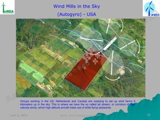 Wind Mills in the Sky
                                     (Autogyro) - USA




       Groups working in the US, Netherlands and Canada are readying to set up wind farms 9
       kilometers up in the sky. This is where we have the so called jet stream, or corridors of high
       velocity winds, which high altitude aircraft make use of while flying eastwards.

April 2, 2013                         World Wind Energy Association                                     33
 