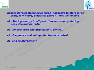 Recent developments have made it possible to store large
   scale, MW hours, electrical energy. This will enable

 a) Storing energy in off peak time and supply during
   peak demand periods.

 b) Smooth load and grid stability control.

 c)     Frequency and voltage fluctuation control.

 d) Grid reinforcement.




April 2, 2013           World Wind Energy Association       45
 