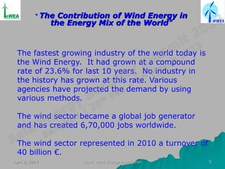 “    The Contribution of Wind Energy in
                  the Energy Mix of the World”



 The fastest growing industry of the world today is
 the Wind Energy. It had grown at a compound
 rate of 23.6% for last 10 years. No industry in
 the history has grown at this rate. Various
 agencies have projected the demand by using
 various methods.

 The wind sector became a global job generator
 and has created 6,70,000 jobs worldwide.

 The wind sector represented in 2010 a turnover of
 40 billion €.
April 2, 2013             World Wind Energy Association   5
 