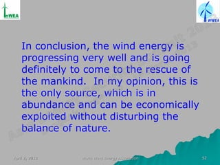 In conclusion, the wind energy is
    progressing very well and is going
    definitely to come to the rescue of
    the mankind. In my opinion, this is
    the only source, which is in
    abundance and can be economically
    exploited without disturbing the
    balance of nature.

April 2, 2013   World Wind Energy Association   52
 