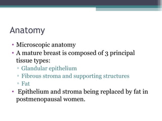 Anatomy
• Microscopic anatomy
• A mature breast is composed of 3 principal
  tissue types:
 ▫ Glandular epithelium
 ▫ Fibrous stroma and supporting structures
 ▫ Fat
• Epithelium and stroma being replaced by fat in
  postmenopausal women.
 