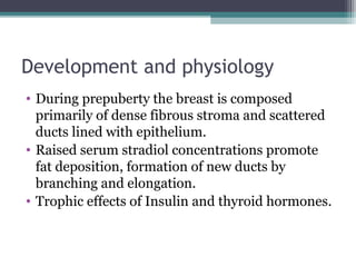 Development and physiology
• During prepuberty the breast is composed
  primarily of dense fibrous stroma and scattered
  ducts lined with epithelium.
• Raised serum stradiol concentrations promote
  fat deposition, formation of new ducts by
  branching and elongation.
• Trophic effects of Insulin and thyroid hormones.
 