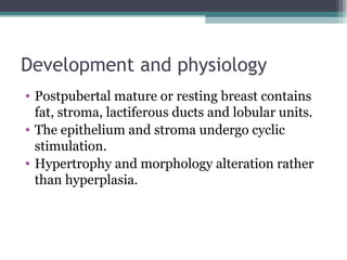 Development and physiology
• Postpubertal mature or resting breast contains
  fat, stroma, lactiferous ducts and lobular units.
• The epithelium and stroma undergo cyclic
  stimulation.
• Hypertrophy and morphology alteration rather
  than hyperplasia.
 