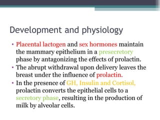Development and physiology
• Placental lactogen and sex hormones maintain
  the mammary epithelium in a presecretory
  phase by antagonizing the effects of prolactin.
• The abrupt withdrawal upon delivery leaves the
  breast under the influence of prolactin.
• In the presence of GH, Insulin and Cortisol,
  prolactin converts the epithelial cells to a
  secretory phase, resulting in the production of
  milk by alveolar cells.
 