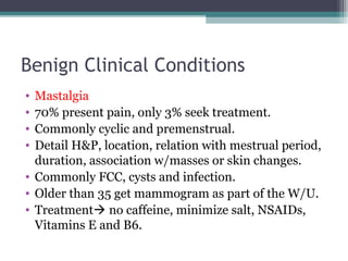Benign Clinical Conditions
• Mastalgia
• 70% present pain, only 3% seek treatment.
• Commonly cyclic and premenstrual.
• Detail H&P, location, relation with mestrual period,
  duration, association w/masses or skin changes.
• Commonly FCC, cysts and infection.
• Older than 35 get mammogram as part of the W/U.
• Treatment no caffeine, minimize salt, NSAIDs,
  Vitamins E and B6.
 