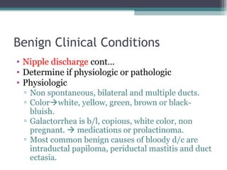 Benign Clinical Conditions
• Nipple discharge cont…
• Determine if physiologic or pathologic
• Physiologic
 ▫ Non spontaneous, bilateral and multiple ducts.
 ▫ Colorwhite, yellow, green, brown or black-
   bluish.
 ▫ Galactorrhea is b/l, copious, white color, non
   pregnant.  medications or prolactinoma.
 ▫ Most common benign causes of bloody d/c are
   intraductal papiloma, periductal mastitis and duct
   ectasia.
 