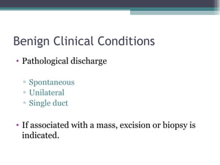 Benign Clinical Conditions
• Pathological discharge

  ▫ Spontaneous
  ▫ Unilateral
  ▫ Single duct

• If associated with a mass, excision or biopsy is
  indicated.
 