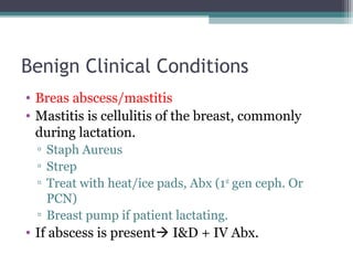 Benign Clinical Conditions
• Breas abscess/mastitis
• Mastitis is cellulitis of the breast, commonly
  during lactation.
  ▫ Staph Aureus
  ▫ Strep
  ▫ Treat with heat/ice pads, Abx (1st gen ceph. Or
    PCN)
  ▫ Breast pump if patient lactating.
• If abscess is present I&D + IV Abx.
 