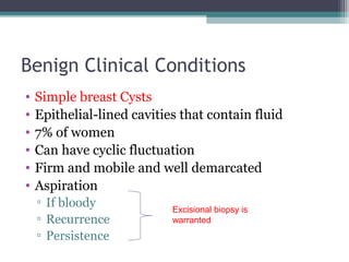 Benign Clinical Conditions
•   Simple breast Cysts
•   Epithelial-lined cavities that contain fluid
•   7% of women
•   Can have cyclic fluctuation
•   Firm and mobile and well demarcated
•   Aspiration
    ▫ If bloody
                            Excisional biopsy is
    ▫ Recurrence            warranted
    ▫ Persistence
 