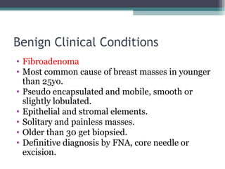 Benign Clinical Conditions
• Fibroadenoma
• Most common cause of breast masses in younger
  than 25yo.
• Pseudo encapsulated and mobile, smooth or
  slightly lobulated.
• Epithelial and stromal elements.
• Solitary and painless masses.
• Older than 30 get biopsied.
• Definitive diagnosis by FNA, core needle or
  excision.
 