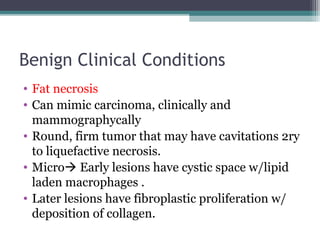 Benign Clinical Conditions
• Fat necrosis
• Can mimic carcinoma, clinically and
  mammographycally
• Round, firm tumor that may have cavitations 2ry
  to liquefactive necrosis.
• Micro Early lesions have cystic space w/lipid
  laden macrophages .
• Later lesions have fibroplastic proliferation w/
  deposition of collagen.
 