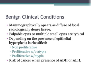 Benign Clinical Conditions
• Mammographycally apears as diffuse of focal
  radiologically dense tissue.
• Palpable cysts or multiple small cysts are typical
• Depending on the presence of epithelial
  hyperplasia is classified:
  ▫ Non proliferative
  ▫ Proliferative w/o atypia
  ▫ Proliferative w/atypia
• Risk of cancer when presence of ADH or ALH.
 