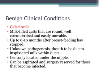 Benign Clinical Conditions
• Galactocele
• Milk-filled cysts that are round, well
  circunscribed and easily movable.
• Up to 6-10 months after breast-feeding has
  stopped.
• Unknown pathogenesis, thouth to be due to
  inspissated milk within ducts.
• Centrally located under the nipple.
• Can be aspirated and surgery reserved for those
  that become infected.
 