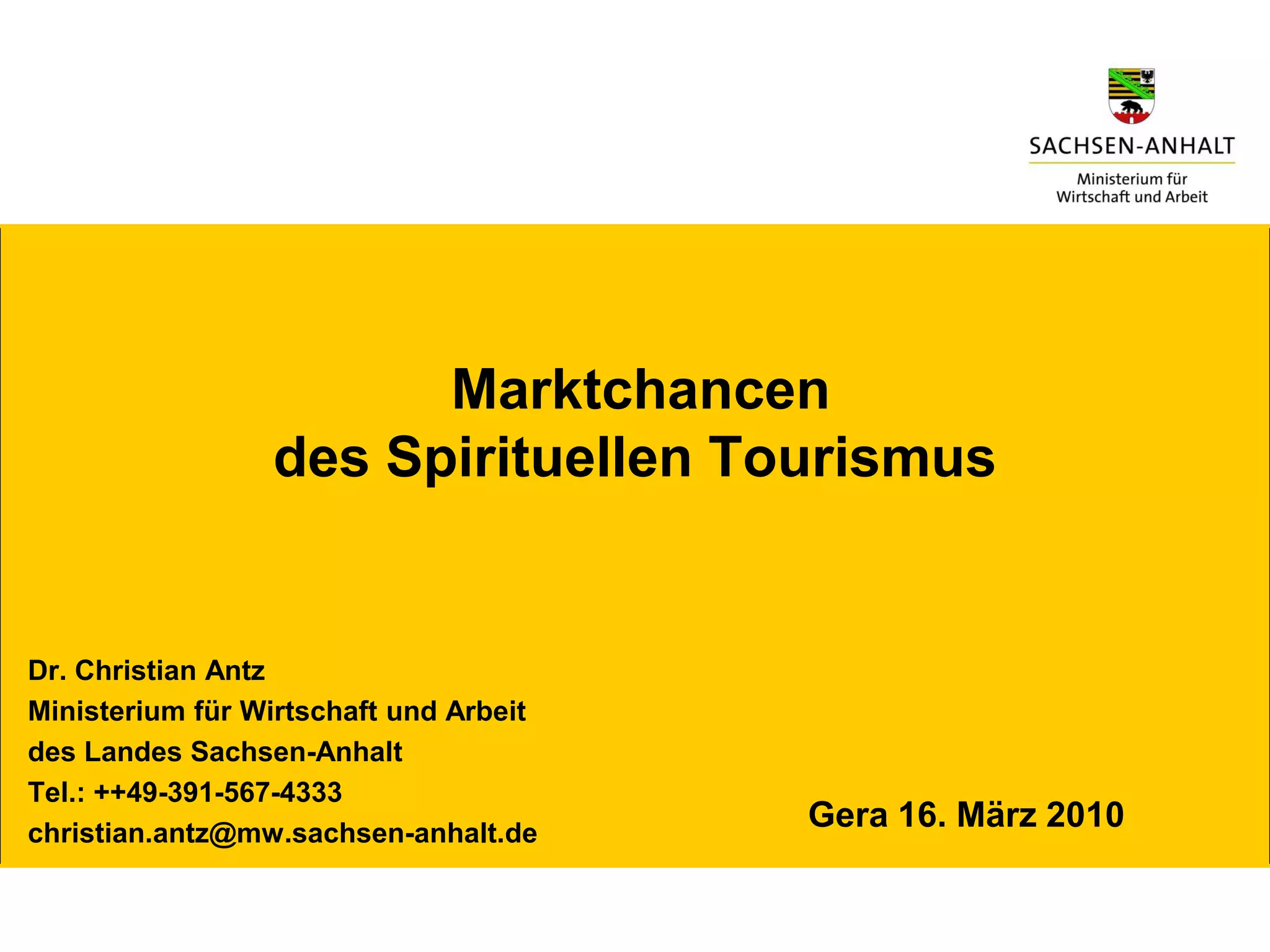 Marktchancen
                 des Spirituellen Tourismus


Dr. Christian Antz
Ministerium für Wirtschaft und Arbeit
des Landes Sachsen-Anhalt
Tel.: ++49-391-567-4333
christian.antz@mw.sachsen-anhalt.de
                                        Gera 16. März 2010
 