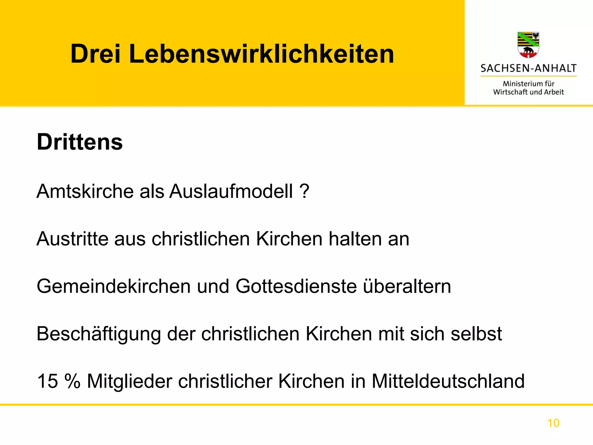 Drei Lebenswirklichkeiten


Drittens

Amtskirche als Auslaufmodell ?

Austritte aus christlichen Kirchen halten an

Gemeindekirchen und Gottesdienste überaltern

Beschäftigung der christlichen Kirchen mit sich selbst

15 % Mitglieder christlicher Kirchen in Mitteldeutschland
                                                            10
 
