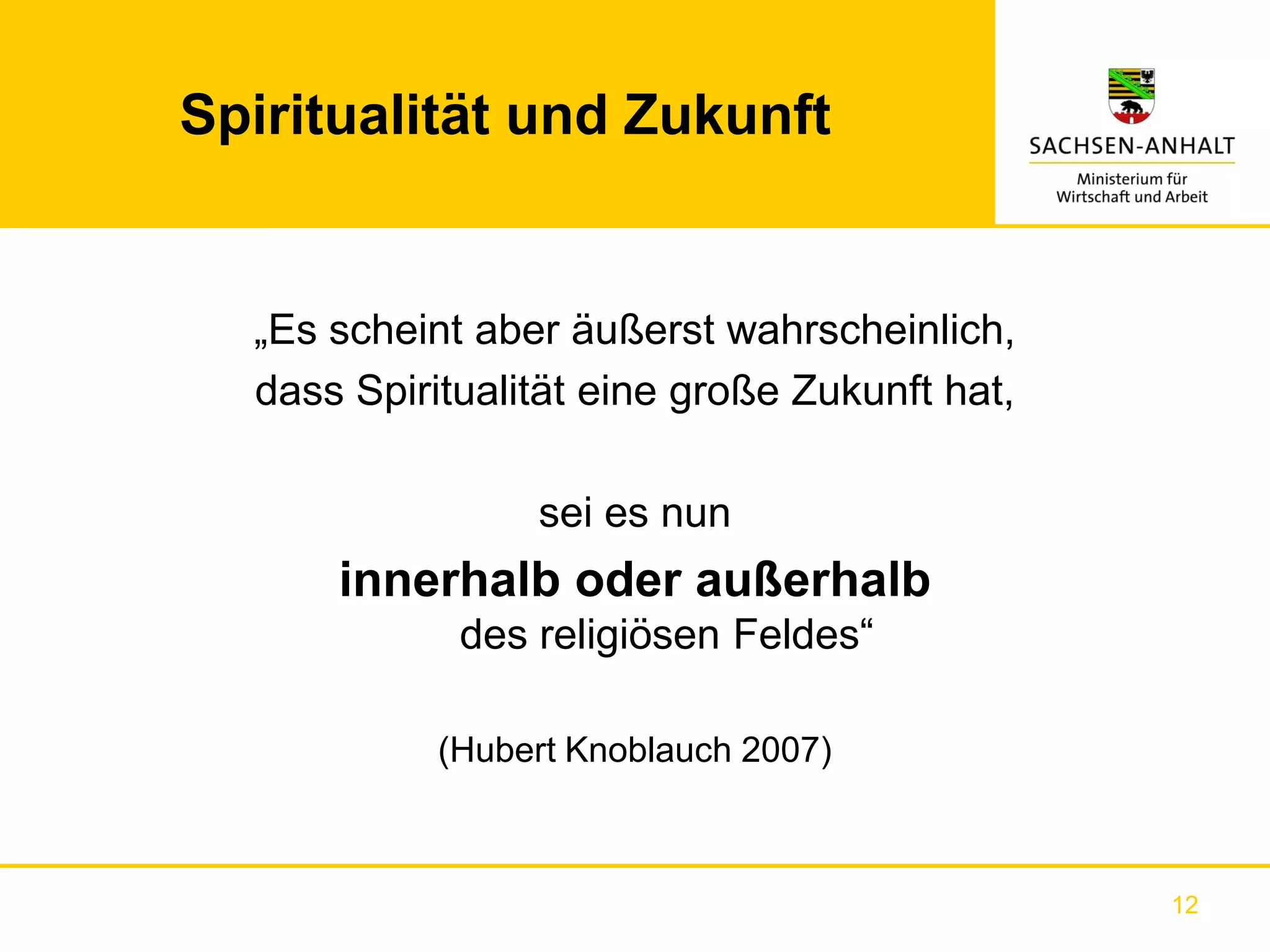 Spiritualität und Zukunft


  „Es scheint aber äußerst wahrscheinlich,
  dass Spiritualität eine große Zukunft hat,

                 sei es nun
      innerhalb oder außerhalb
             des religiösen Feldes“

            (Hubert Knoblauch 2007)



                                               12
 