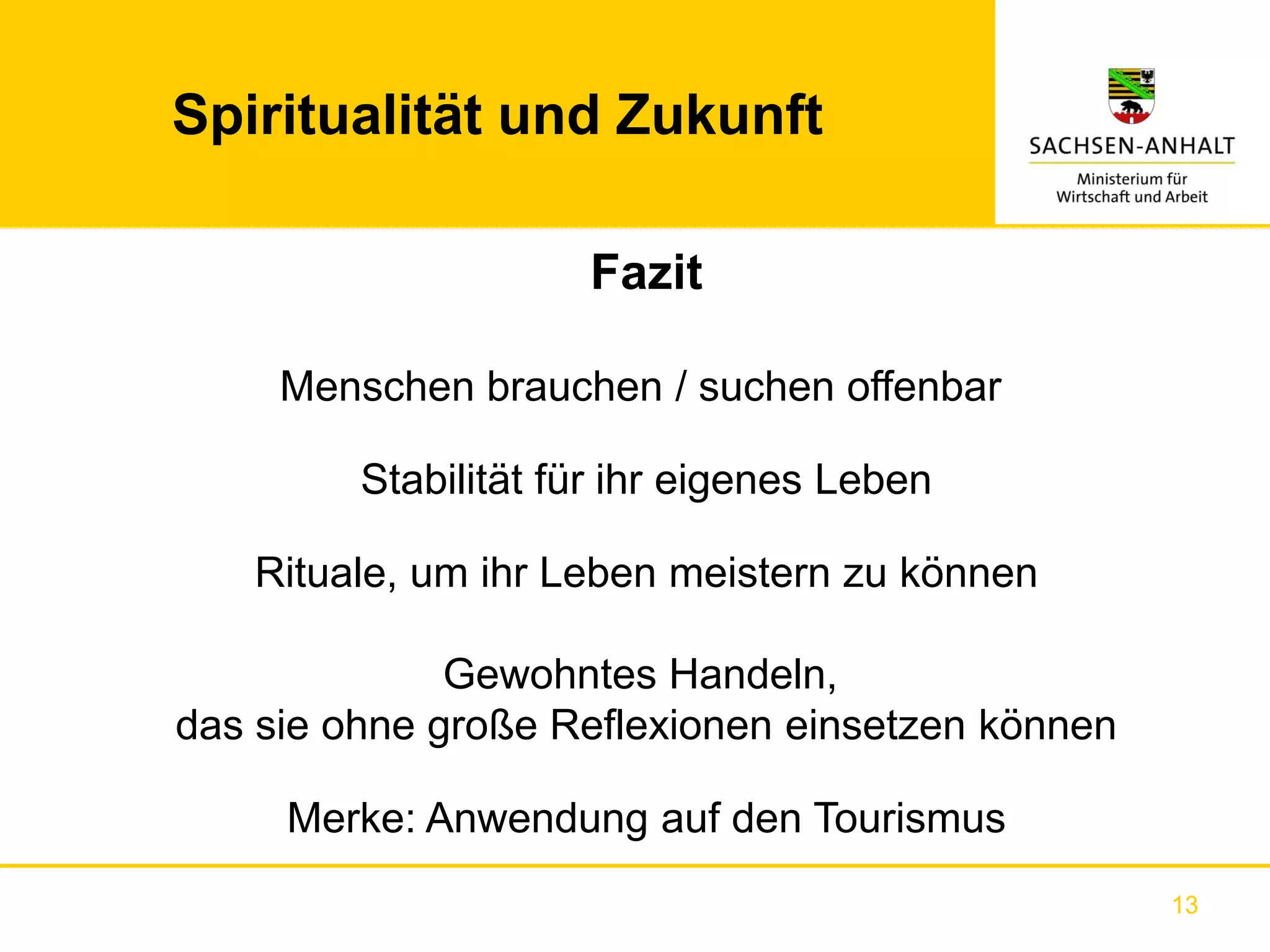 Spiritualität und Zukunft

                     Fazit

     Menschen brauchen / suchen offenbar

         Stabilität für ihr eigenes Leben

   Rituale, um ihr Leben meistern zu können

              Gewohntes Handeln,
das sie ohne große Reflexionen einsetzen können

     Merke: Anwendung auf den Tourismus
                                                  13
 