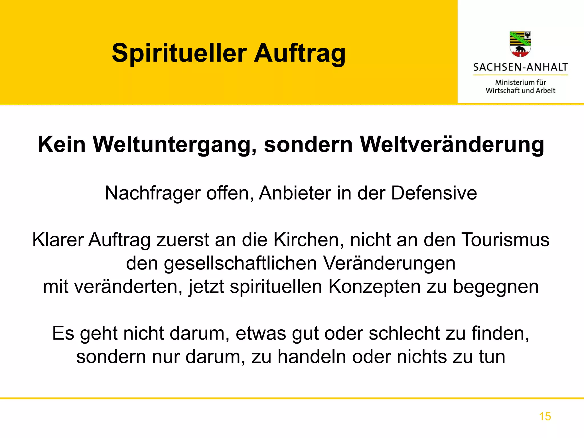 Spiritueller Auftrag


Kein Weltuntergang, sondern Weltveränderung

        Nachfrager offen, Anbieter in der Defensive

Klarer Auftrag zuerst an die Kirchen, nicht an den Tourismus
           den gesellschaftlichen Veränderungen
 mit veränderten, jetzt spirituellen Konzepten zu begegnen

  Es geht nicht darum, etwas gut oder schlecht zu finden,
    sondern nur darum, zu handeln oder nichts zu tun

                                                            15
 
