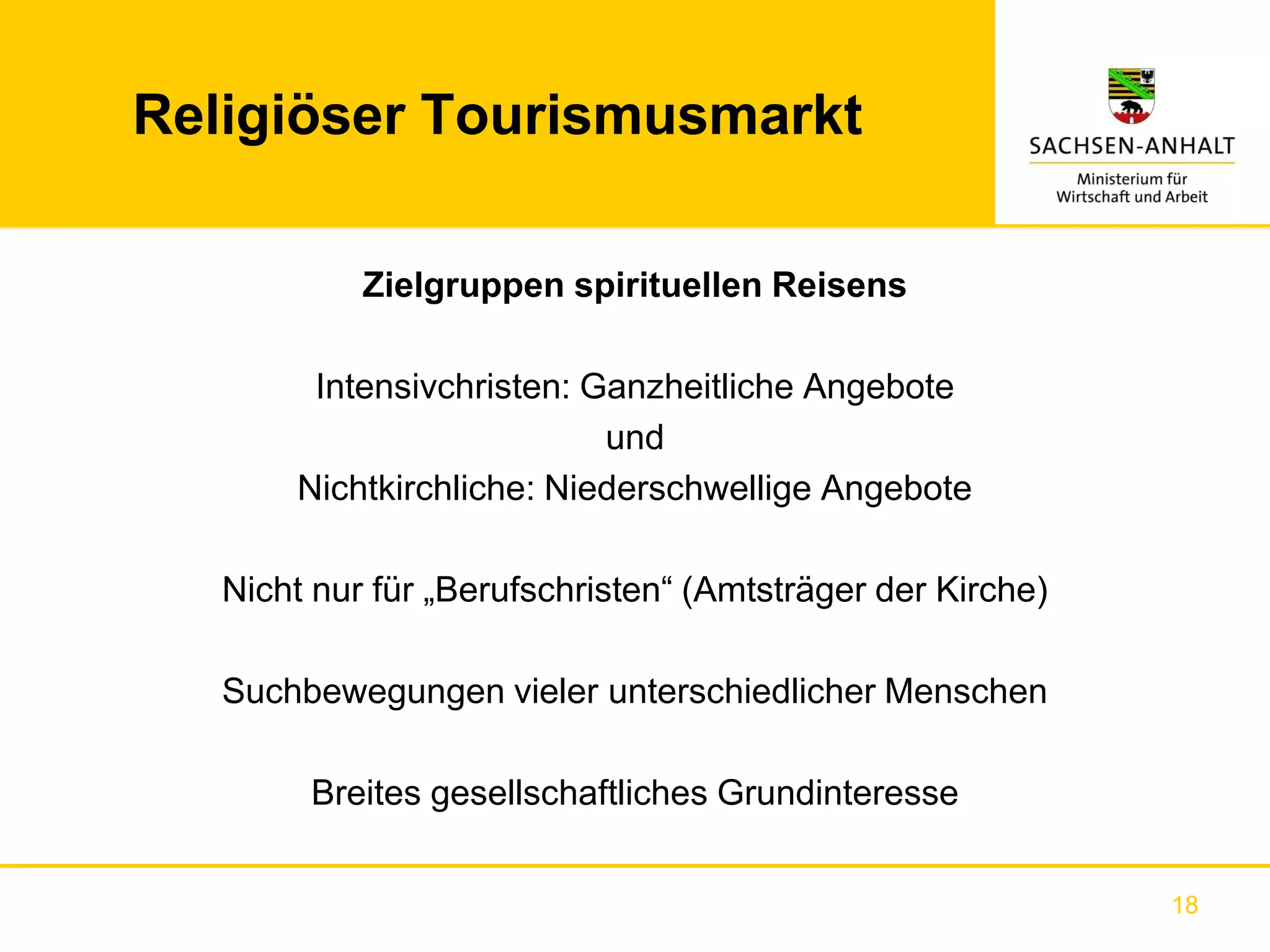 Religiöser Tourismusmarkt

            Zielgruppen spirituellen Reisens

        Intensivchristen: Ganzheitliche Angebote
                           und
       Nichtkirchliche: Niederschwellige Angebote

   Nicht nur für „Berufschristen“ (Amtsträger der Kirche)

   Suchbewegungen vieler unterschiedlicher Menschen

        Breites gesellschaftliches Grundinteresse


                                                            18
 
