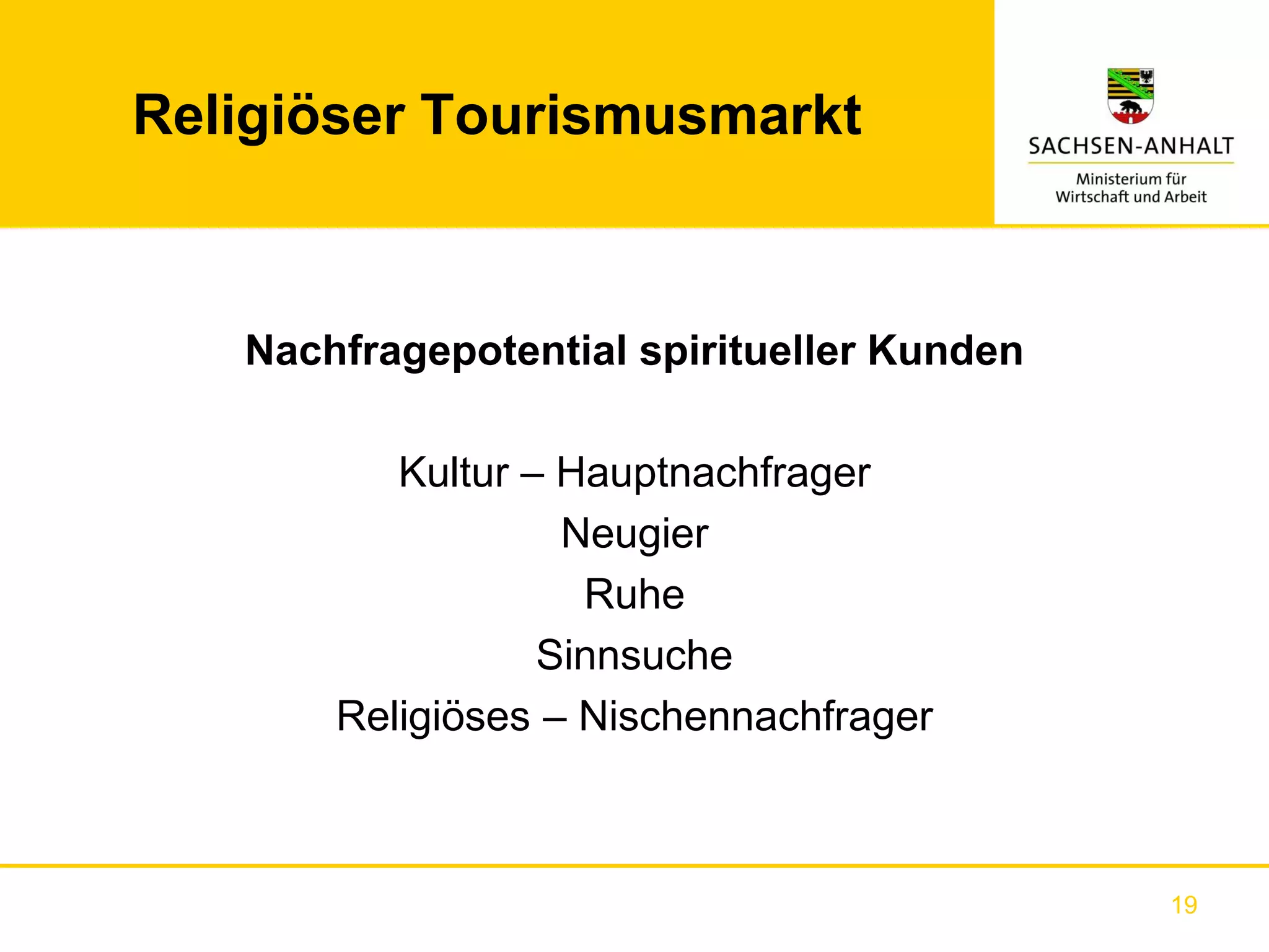 Religiöser Tourismusmarkt



   Nachfragepotential spiritueller Kunden

          Kultur – Hauptnachfrager
                   Neugier
                    Ruhe
                  Sinnsuche
       Religiöses – Nischennachfrager



                                            19
 