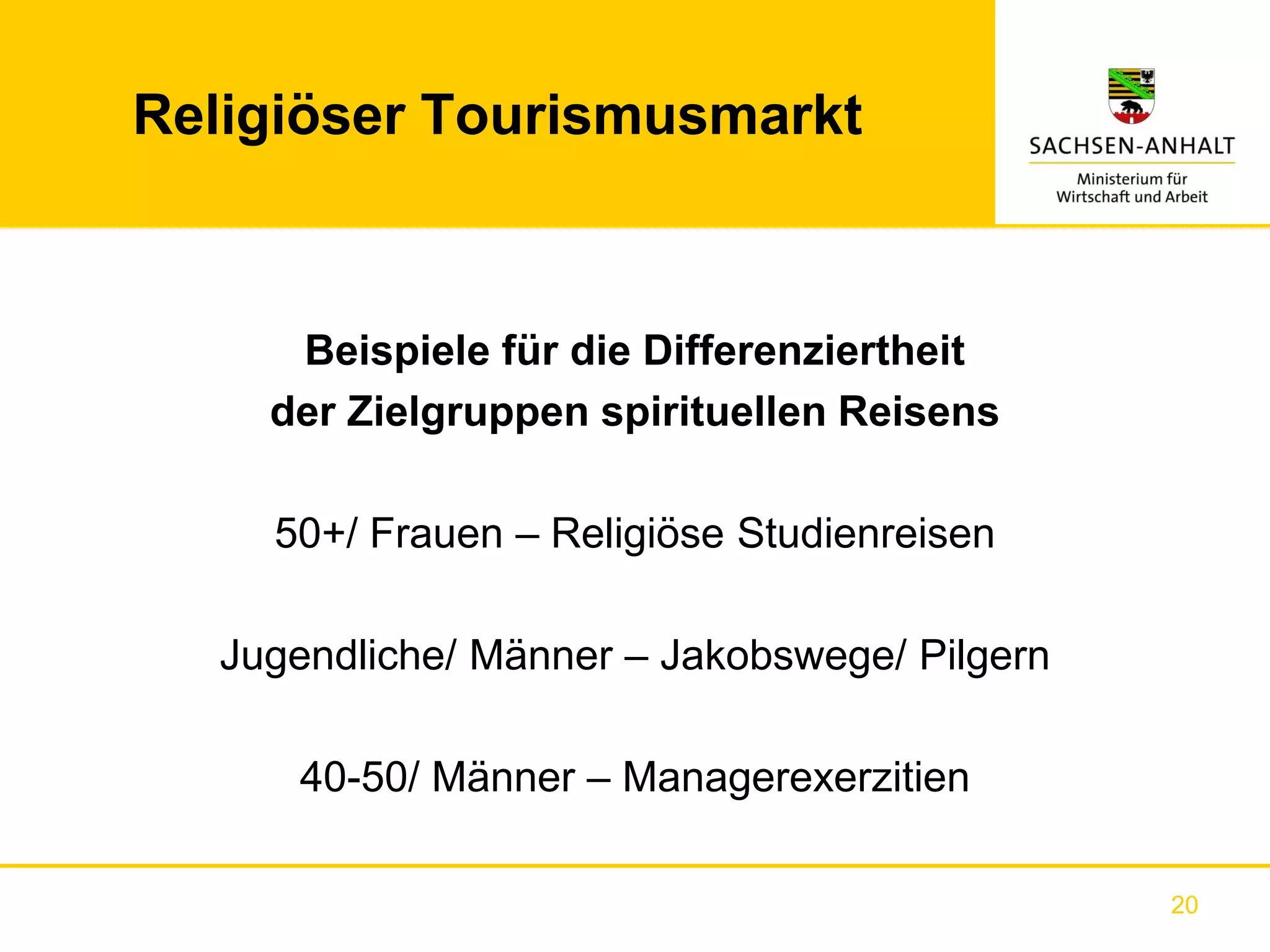 Religiöser Tourismusmarkt



     Beispiele für die Differenziertheit
    der Zielgruppen spirituellen Reisens

    50+/ Frauen – Religiöse Studienreisen

  Jugendliche/ Männer – Jakobswege/ Pilgern

     40-50/ Männer – Managerexerzitien

                                              20
 