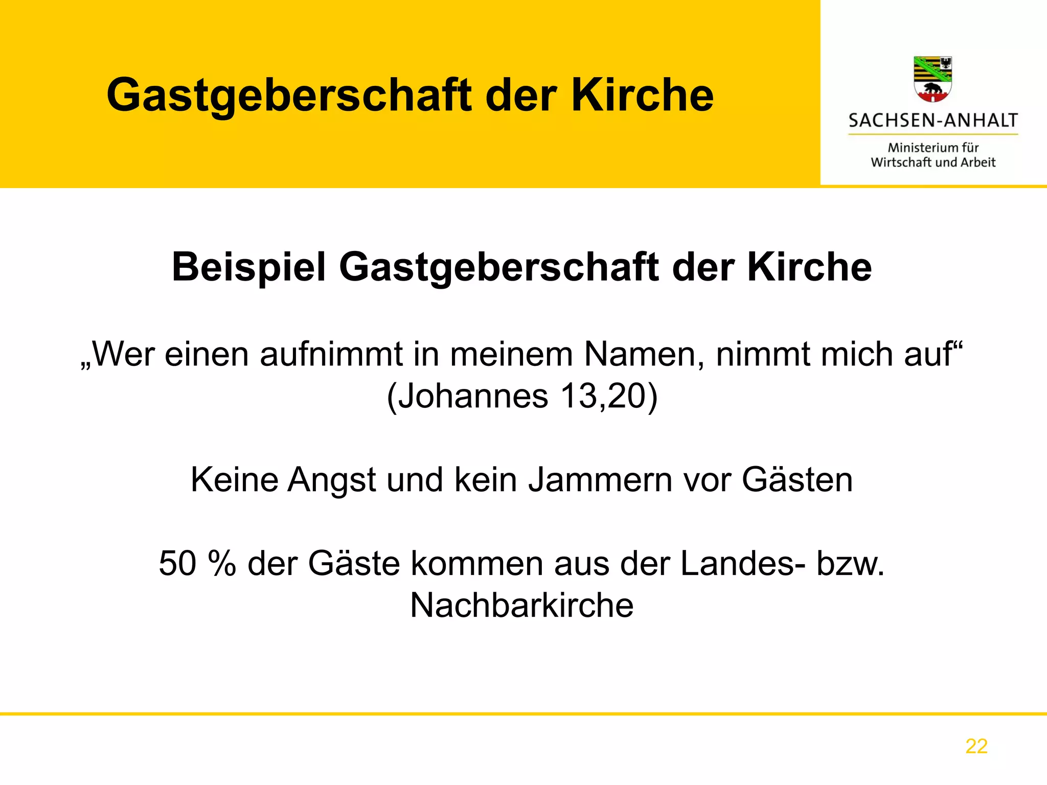 Gastgeberschaft der Kirche


     Beispiel Gastgeberschaft der Kirche

„Wer einen aufnimmt in meinem Namen, nimmt mich auf“
                  (Johannes 13,20)

      Keine Angst und kein Jammern vor Gästen

    50 % der Gäste kommen aus der Landes- bzw.
                   Nachbarkirche


                                                       22
 