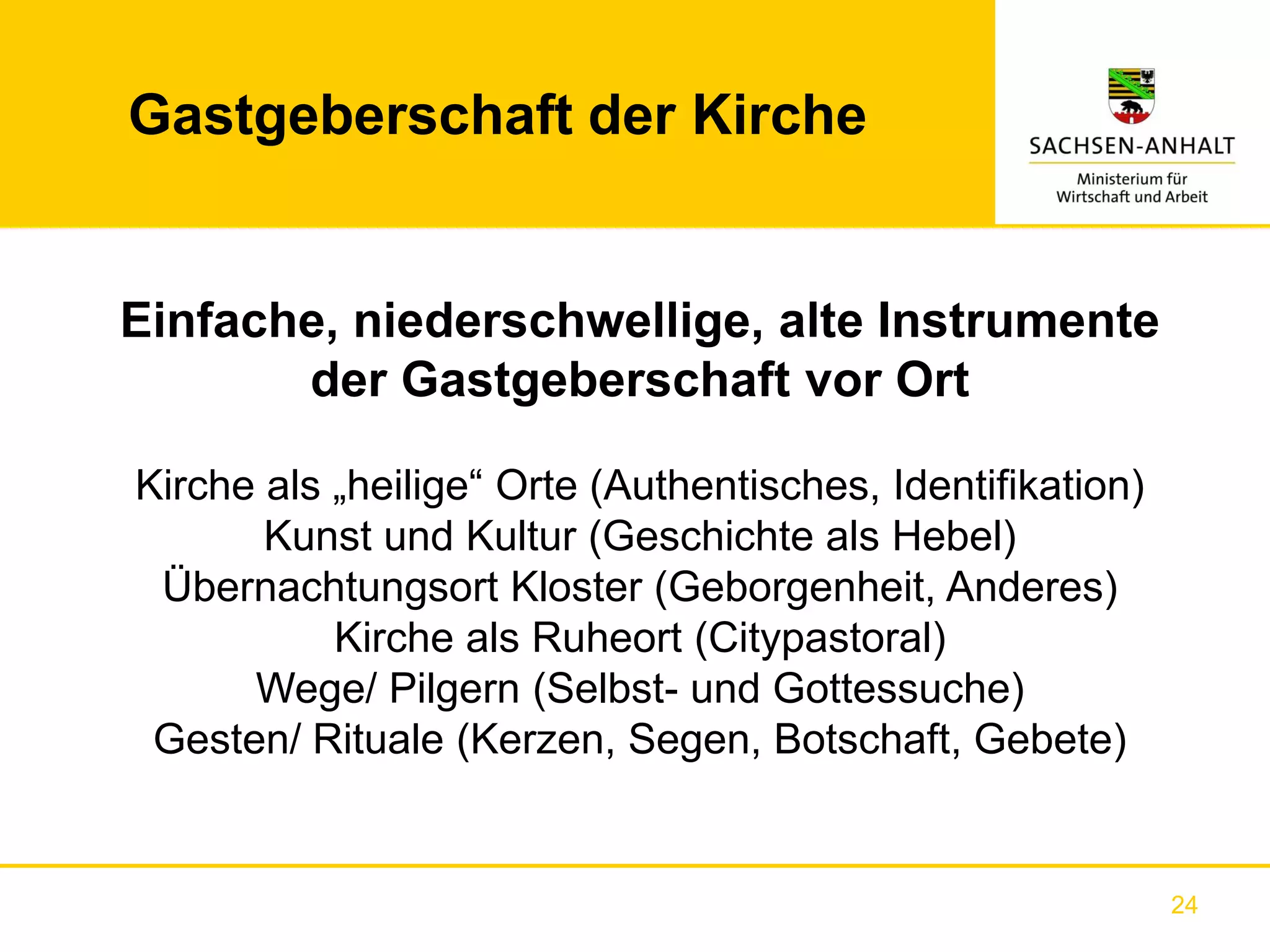 Gastgeberschaft der Kirche


Einfache, niederschwellige, alte Instrumente
       der Gastgeberschaft vor Ort

Kirche als „heilige“ Orte (Authentisches, Identifikation)
       Kunst und Kultur (Geschichte als Hebel)
 Übernachtungsort Kloster (Geborgenheit, Anderes)
           Kirche als Ruheort (Citypastoral)
      Wege/ Pilgern (Selbst- und Gottessuche)
 Gesten/ Rituale (Kerzen, Segen, Botschaft, Gebete)


                                                            24
 