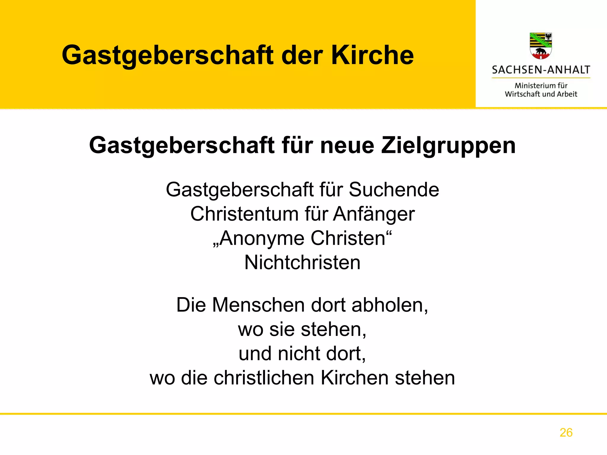 Gastgeberschaft der Kirche


  Gastgeberschaft für neue Zielgruppen
        Gastgeberschaft für Suchende
          Christentum für Anfänger
            „Anonyme Christen“
                Nichtchristen

         Die Menschen dort abholen,
                wo sie stehen,
                 und nicht dort,
       wo die christlichen Kirchen stehen

                                            26
 