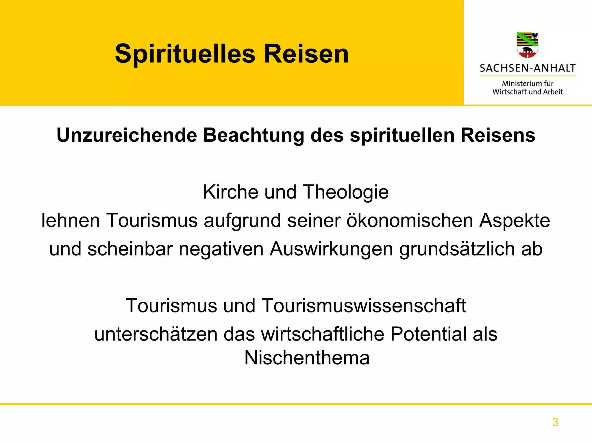 Spirituelles Reisen


 Unzureichende Beachtung des spirituellen Reisens

                 Kirche und Theologie
lehnen Tourismus aufgrund seiner ökonomischen Aspekte
 und scheinbar negativen Auswirkungen grundsätzlich ab

        Tourismus und Tourismuswissenschaft
     unterschätzen das wirtschaftliche Potential als
                     Nischenthema


                                                         3
 