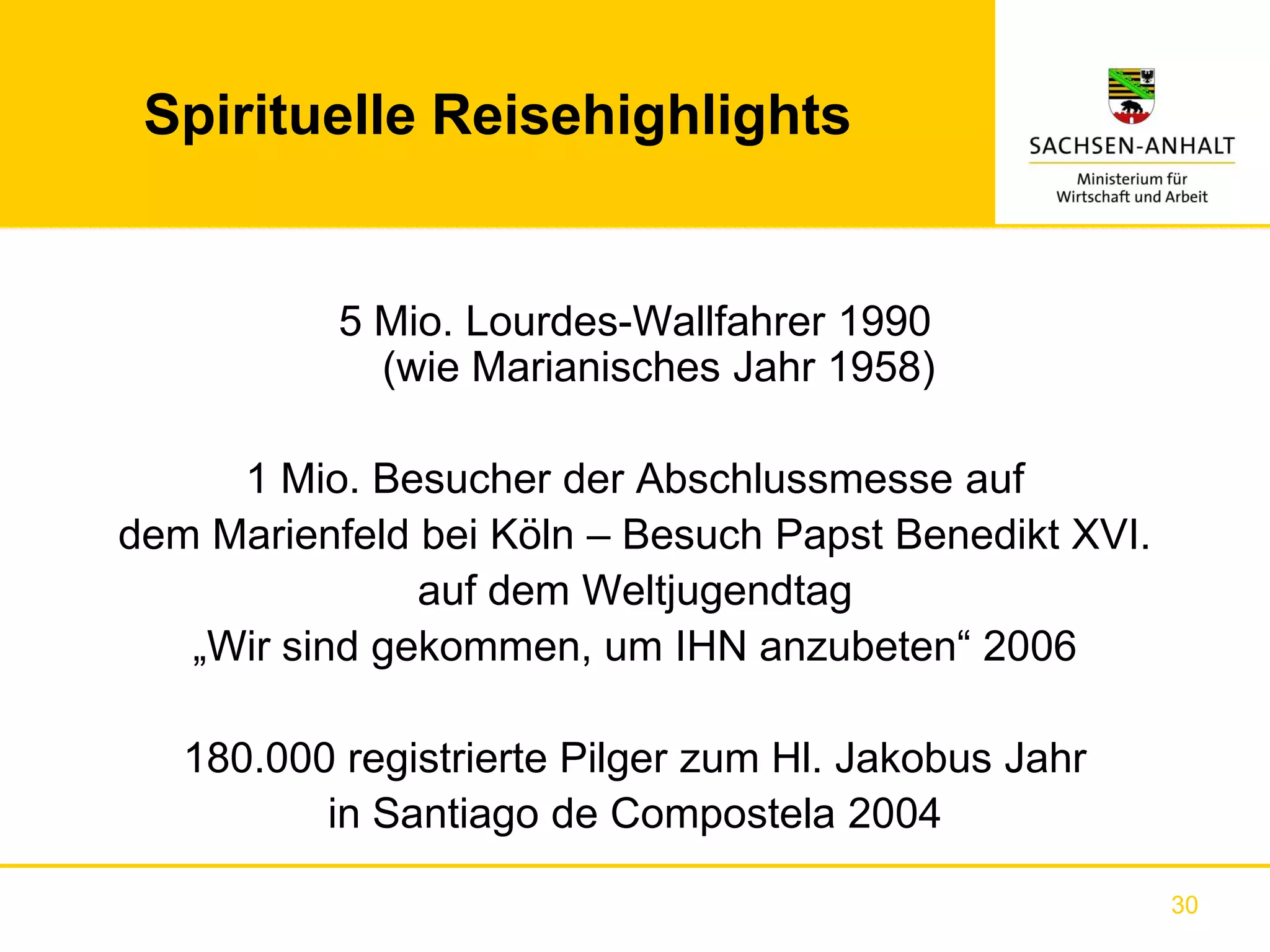 Spirituelle Reisehighlights


           5 Mio. Lourdes-Wallfahrer 1990
             (wie Marianisches Jahr 1958)

     1 Mio. Besucher der Abschlussmesse auf
dem Marienfeld bei Köln – Besuch Papst Benedikt XVI.
               auf dem Weltjugendtag
   „Wir sind gekommen, um IHN anzubeten“ 2006

   180.000 registrierte Pilger zum Hl. Jakobus Jahr
          in Santiago de Compostela 2004

                                                       30
 