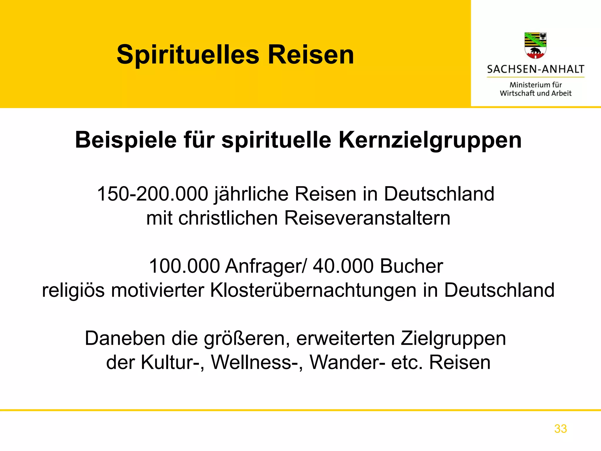 Spirituelles Reisen


   Beispiele für spirituelle Kernzielgruppen

      150-200.000 jährliche Reisen in Deutschland
           mit christlichen Reiseveranstaltern

             100.000 Anfrager/ 40.000 Bucher
religiös motivierter Klosterübernachtungen in Deutschland

    Daneben die größeren, erweiterten Zielgruppen
      der Kultur-, Wellness-, Wander- etc. Reisen


                                                        33
 