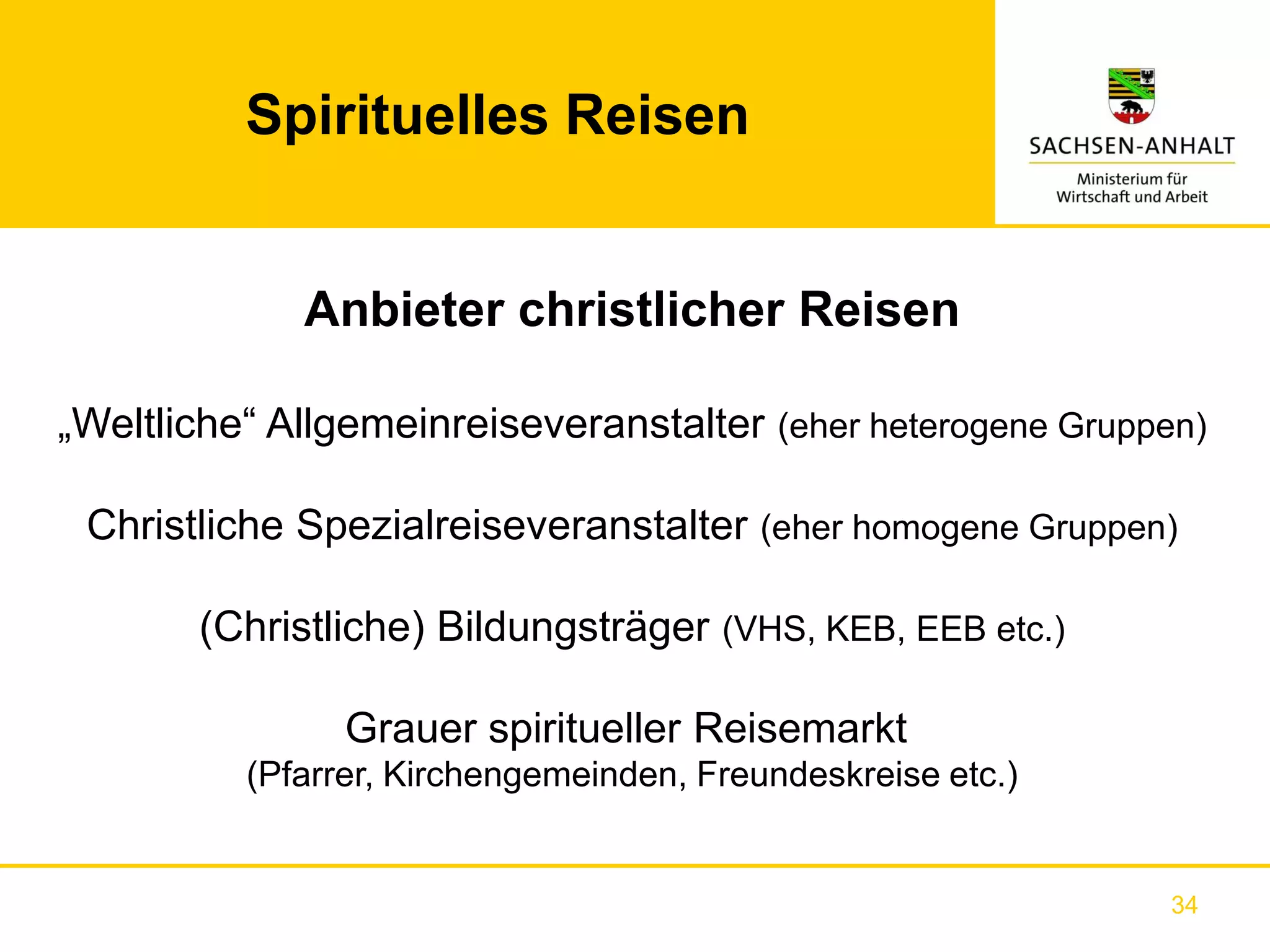 Spirituelles Reisen


             Anbieter christlicher Reisen

„Weltliche“ Allgemeinreiseveranstalter (eher heterogene Gruppen)

 Christliche Spezialreiseveranstalter (eher homogene Gruppen)

       (Christliche) Bildungsträger (VHS, KEB, EEB etc.)

                Grauer spiritueller Reisemarkt
          (Pfarrer, Kirchengemeinden, Freundeskreise etc.)


                                                              34
 