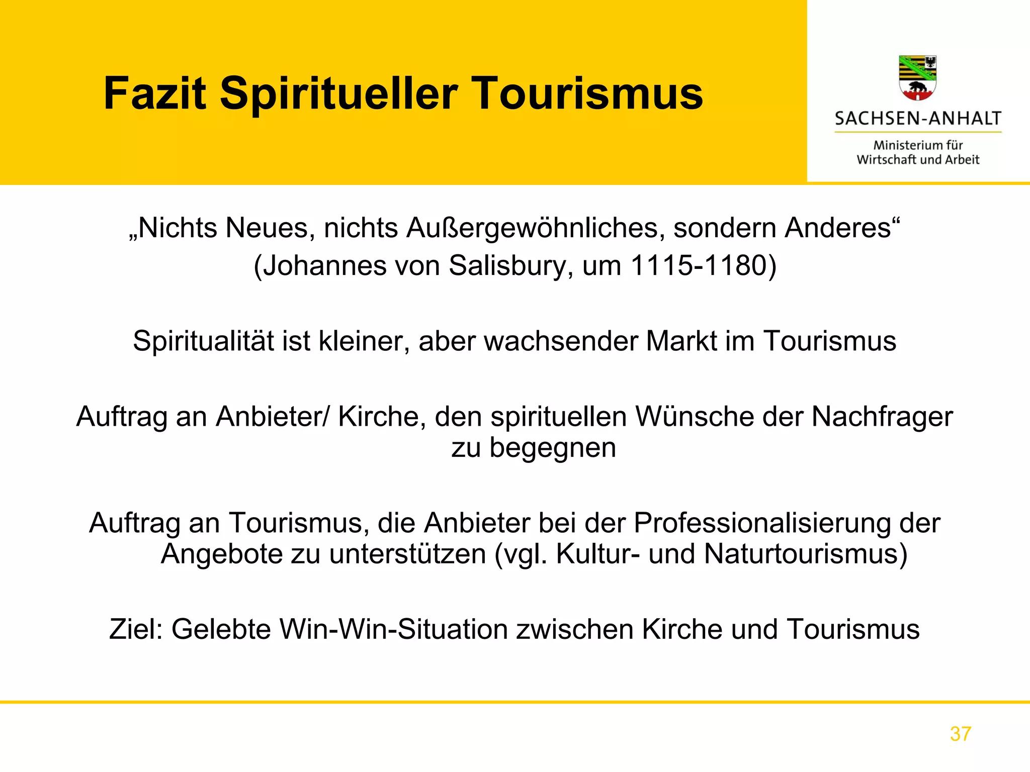 Fazit Spiritueller Tourismus

    „Nichts Neues, nichts Außergewöhnliches, sondern Anderes“
             (Johannes von Salisbury, um 1115-1180)

    Spiritualität ist kleiner, aber wachsender Markt im Tourismus

Auftrag an Anbieter/ Kirche, den spirituellen Wünsche der Nachfrager
                              zu begegnen

Auftrag an Tourismus, die Anbieter bei der Professionalisierung der
      Angebote zu unterstützen (vgl. Kultur- und Naturtourismus)

  Ziel: Gelebte Win-Win-Situation zwischen Kirche und Tourismus


                                                                      37
 