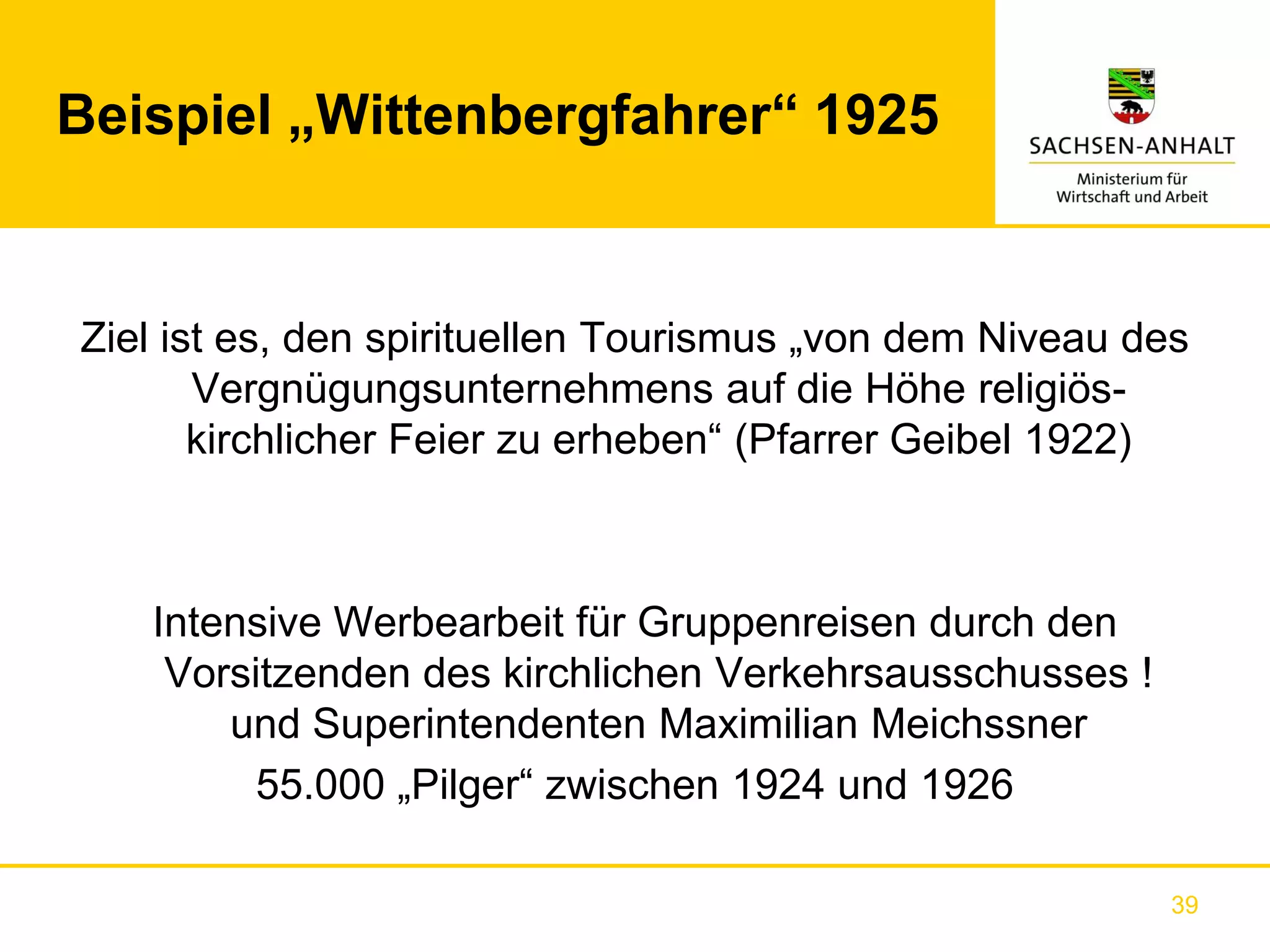 Beispiel „Wittenbergfahrer“ 1925


Ziel ist es, den spirituellen Tourismus „von dem Niveau des
       Vergnügungsunternehmens auf die Höhe religiös-
       kirchlicher Feier zu erheben“ (Pfarrer Geibel 1922)



   Intensive Werbearbeit für Gruppenreisen durch den
    Vorsitzenden des kirchlichen Verkehrsausschusses !
       und Superintendenten Maximilian Meichssner
         55.000 „Pilger“ zwischen 1924 und 1926

                                                          39
 
