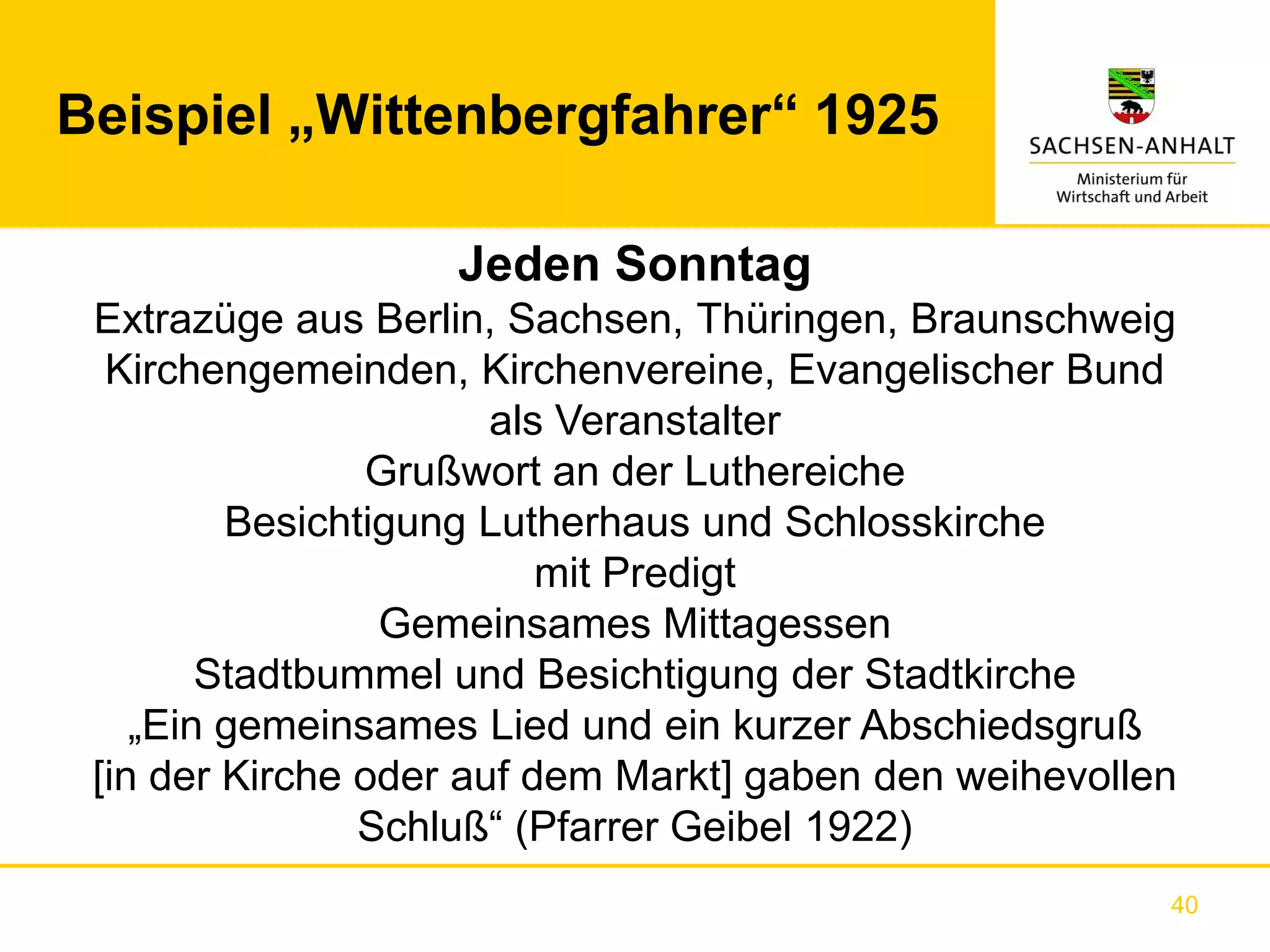 Beispiel „Wittenbergfahrer“ 1925

                   Jeden Sonntag
 Extrazüge aus Berlin, Sachsen, Thüringen, Braunschweig
  Kirchengemeinden, Kirchenvereine, Evangelischer Bund
                       als Veranstalter
                Grußwort an der Luthereiche
         Besichtigung Lutherhaus und Schlosskirche
                          mit Predigt
                 Gemeinsames Mittagessen
        Stadtbummel und Besichtigung der Stadtkirche
    „Ein gemeinsames Lied und ein kurzer Abschiedsgruß
 [in der Kirche oder auf dem Markt] gaben den weihevollen
                Schluß“ (Pfarrer Geibel 1922)
                                                        40
 