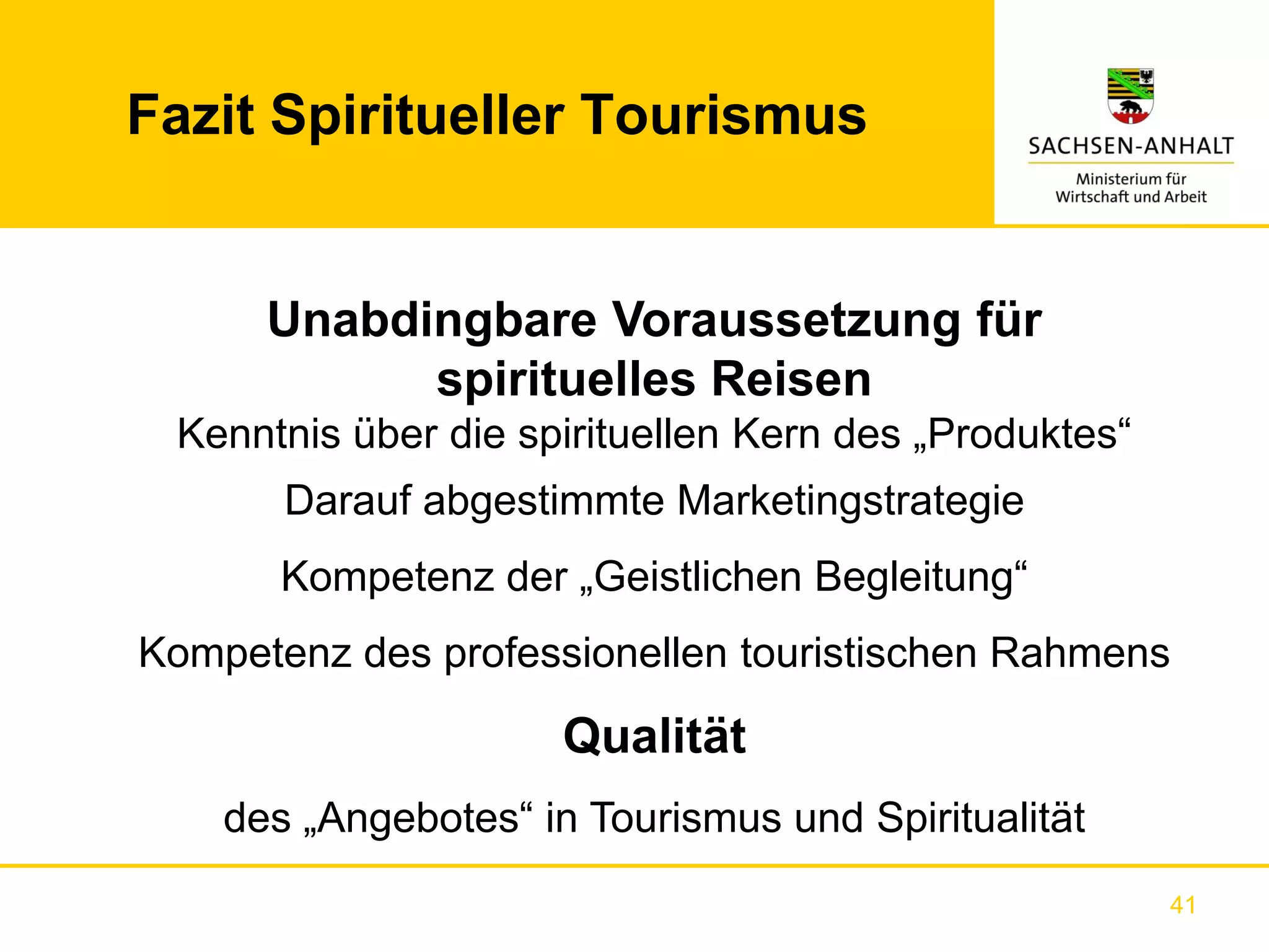 Fazit Spiritueller Tourismus


      Unabdingbare Voraussetzung für
            spirituelles Reisen
 Kenntnis über die spirituellen Kern des „Produktes“
       Darauf abgestimmte Marketingstrategie
       Kompetenz der „Geistlichen Begleitung“
Kompetenz des professionellen touristischen Rahmens

                      Qualität
    des „Angebotes“ in Tourismus und Spiritualität
                                                       41
 