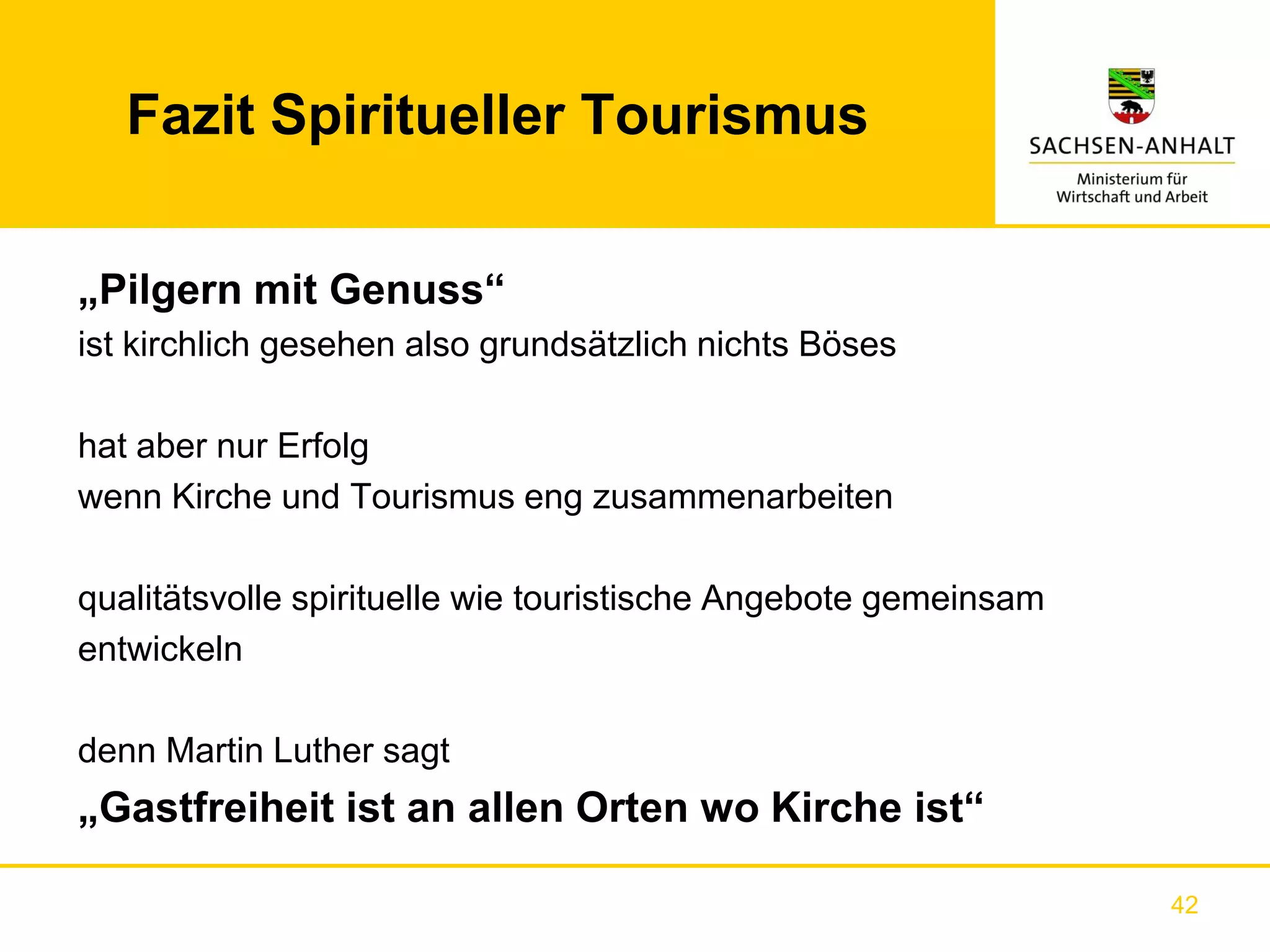 Fazit Spiritueller Tourismus


„Pilgern mit Genuss“
ist kirchlich gesehen also grundsätzlich nichts Böses

hat aber nur Erfolg
wenn Kirche und Tourismus eng zusammenarbeiten

qualitätsvolle spirituelle wie touristische Angebote gemeinsam
entwickeln

denn Martin Luther sagt
„Gastfreiheit ist an allen Orten wo Kirche ist“

                                                                 42
 