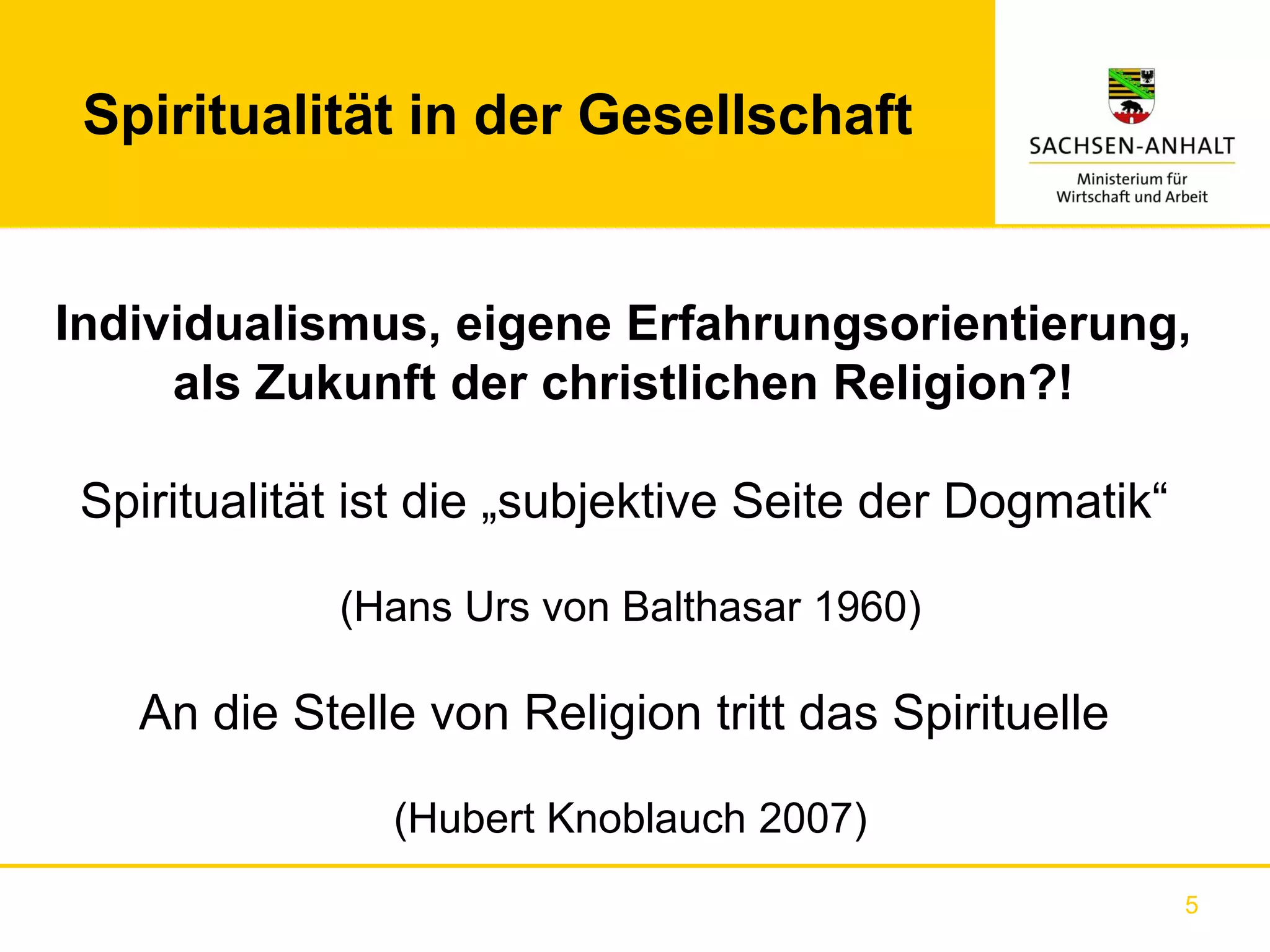 Spiritualität in der Gesellschaft


Individualismus, eigene Erfahrungsorientierung,
     als Zukunft der christlichen Religion?!

 Spiritualität ist die „subjektive Seite der Dogmatik“

             (Hans Urs von Balthasar 1960)

   An die Stelle von Religion tritt das Spirituelle

                (Hubert Knoblauch 2007)
                                                         5
 