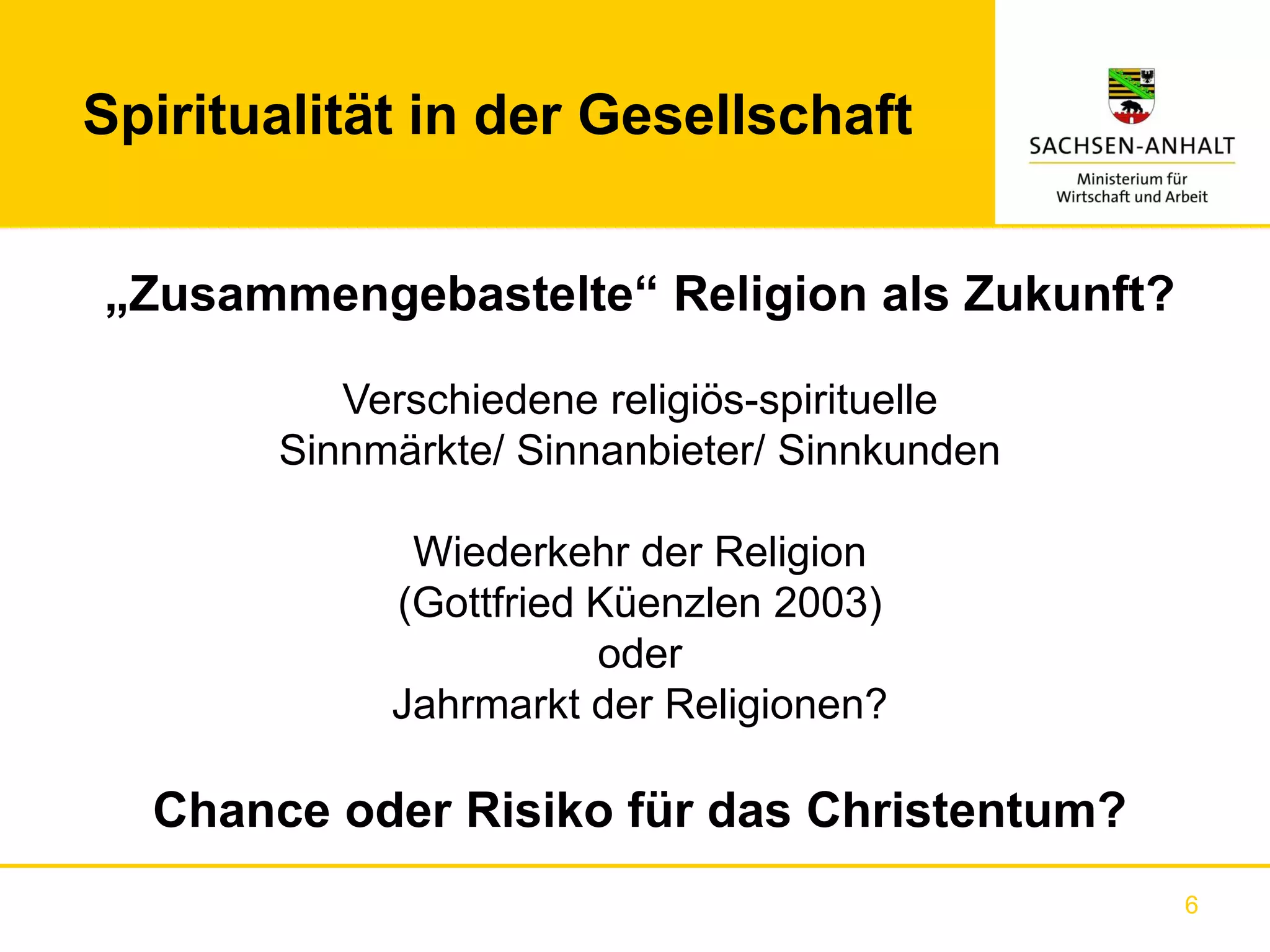 Spiritualität in der Gesellschaft


„Zusammengebastelte“ Religion als Zukunft?

          Verschiedene religiös-spirituelle
       Sinnmärkte/ Sinnanbieter/ Sinnkunden

             Wiederkehr der Religion
            (Gottfried Küenzlen 2003)
                       oder
            Jahrmarkt der Religionen?

  Chance oder Risiko für das Christentum?
                                              6
 