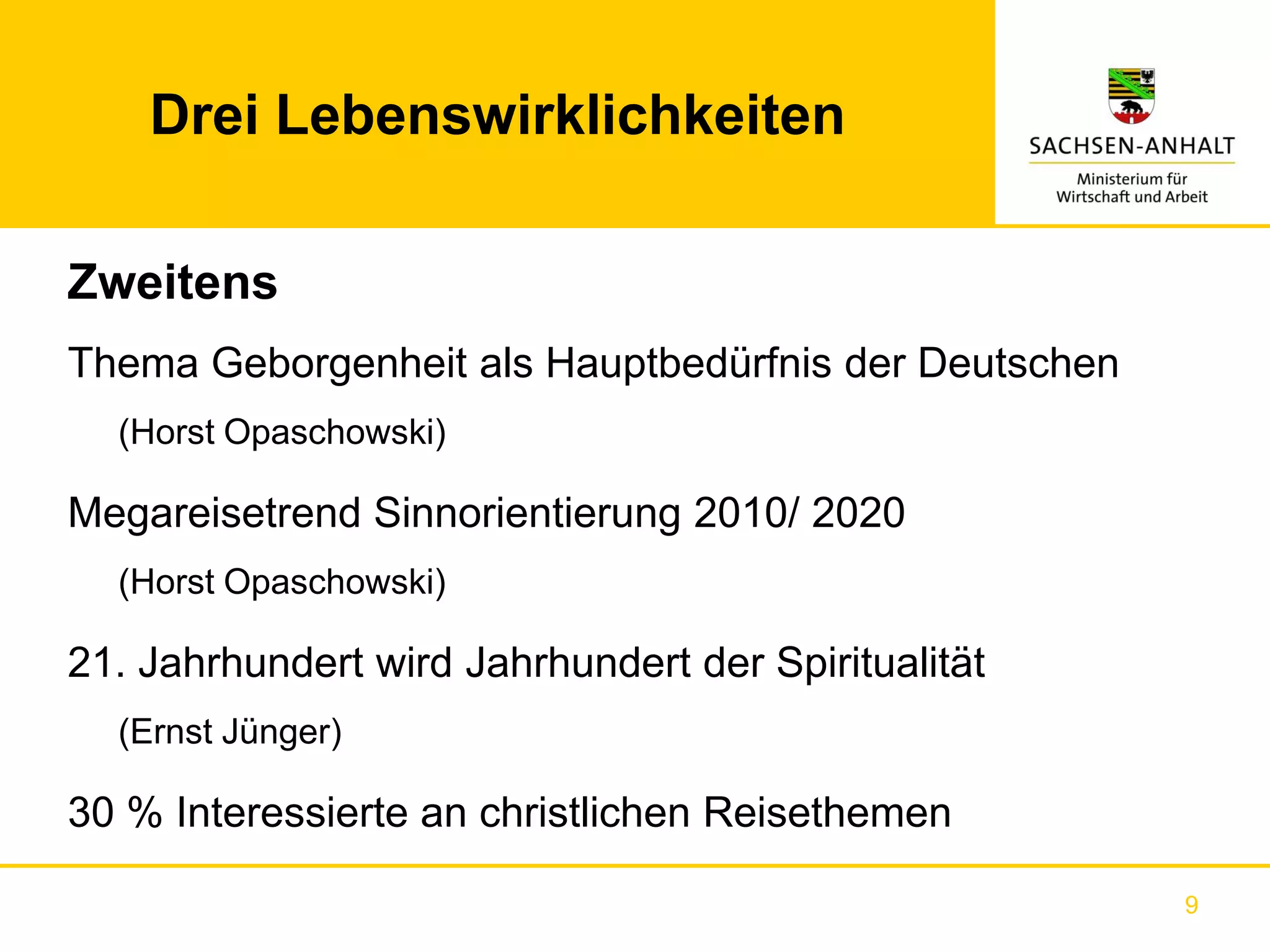 Drei Lebenswirklichkeiten

Zweitens
Thema Geborgenheit als Hauptbedürfnis der Deutschen
  (Horst Opaschowski)

Megareisetrend Sinnorientierung 2010/ 2020
  (Horst Opaschowski)

21. Jahrhundert wird Jahrhundert der Spiritualität
  (Ernst Jünger)

30 % Interessierte an christlichen Reisethemen

                                                      9
 