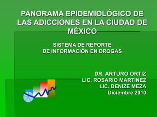 PANORAMA EPIDEMIOLÓGICO DE LAS ADICCIONES EN LA CIUDAD DE MÉXICO SISTEMA DE REPORTE  DE INFORMACIÓN EN DROGAS DR. ARTURO ORTIZ LIC. ROSARIO MARTINEZ LIC. DENIZE MEZA Diciembre 2010 
