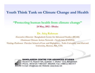 Youth Think Tank on Climate Change and Health

       “Protecting human health from climate change”
                                24 May, 2012 - Dhaka

                                Dr. Atiq Rahman
          Executive Director: Bangladesh Centre for Advanced Studies (BCAS)
                Chairman: Climate Action Network – South Asia (CANSA)
Visiting Professor: Fletcher School of Law and Diplomacy , Tufts University and Harvard
                               University, Boston, MA, USA




                BANGLADESH CENTRE FOR ADVANCED STUDIES
                House # 10, Road # 16A, Gulshan- 1, Dhaka- 1212, Bangladesh
                Phone:, 8818124-7 9851237, 9852904; Fax: (+880-2) 9851417
                E-mail: info@bcas.net; Website: www.bcas.net
 