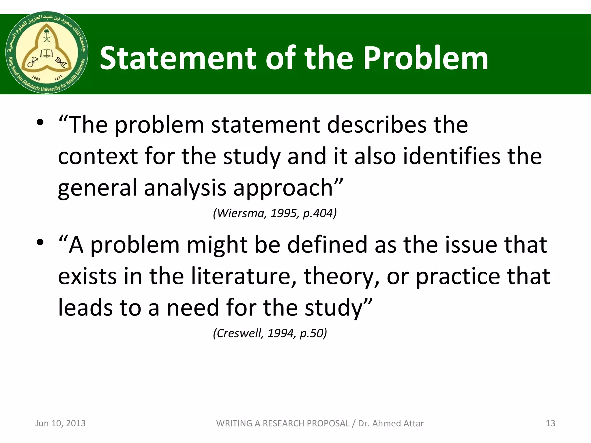 Statement of the Problem
• “The problem statement describes the
context for the study and it also identifies the
general analysis approach”
(Wiersma, 1995, p.404)
• “A problem might be defined as the issue that
exists in the literature, theory, or practice that
leads to a need for the study”
(Creswell, 1994, p.50)
Jun 10, 2013 13WRITING A RESEARCH PROPOSAL / Dr. Ahmed Attar
 