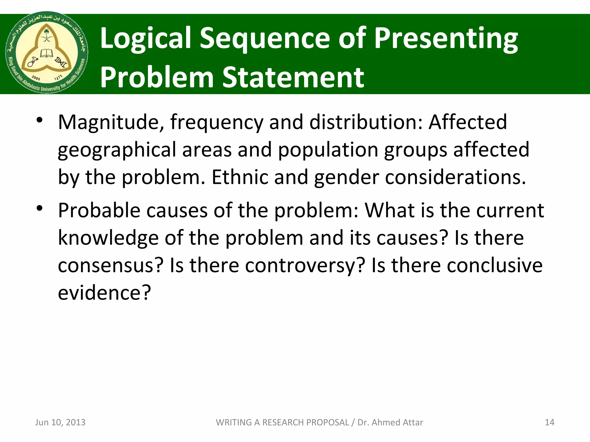 Logical Sequence of Presenting
Problem Statement
• Magnitude, frequency and distribution: Affected
geographical areas and population groups affected
by the problem. Ethnic and gender considerations.
• Probable causes of the problem: What is the current
knowledge of the problem and its causes? Is there
consensus? Is there controversy? Is there conclusive
evidence?
Jun 10, 2013 14WRITING A RESEARCH PROPOSAL / Dr. Ahmed Attar
 